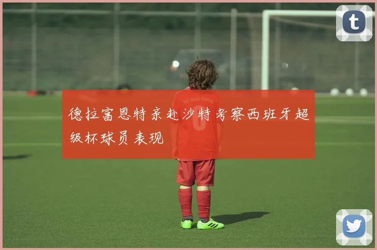 德拉富恩特亲赴沙特考察西班牙超级杯球员表现