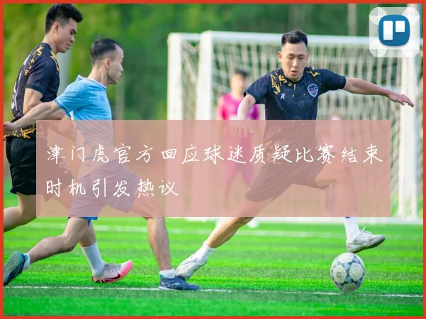 津门虎官方回应球迷质疑比赛结束时机引发热议