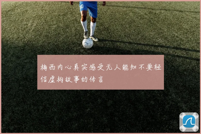 梅西内心真实感受无人能知不要轻信虚构故事的传言