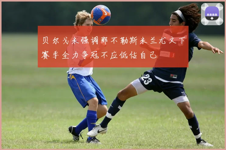 贝尔戈米强调那不勒斯米兰尤文下赛季全力争冠不应低估自己