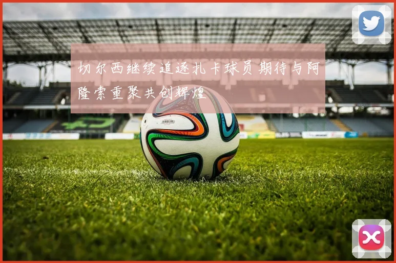 切尔西继续追逐扎卡球员期待与阿隆索重聚共创辉煌
