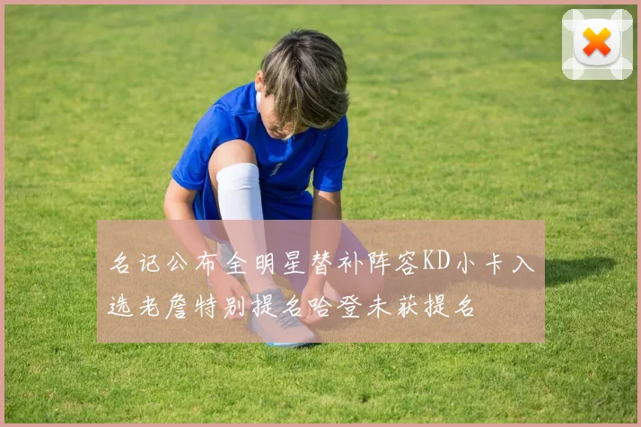 名记公布全明星替补阵容KD小卡入选老詹特别提名哈登未获提名