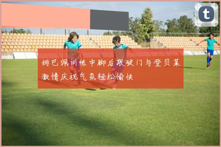 姆巴佩训练中脚后跟破门与登贝莱激情庆祝气氛轻松愉快