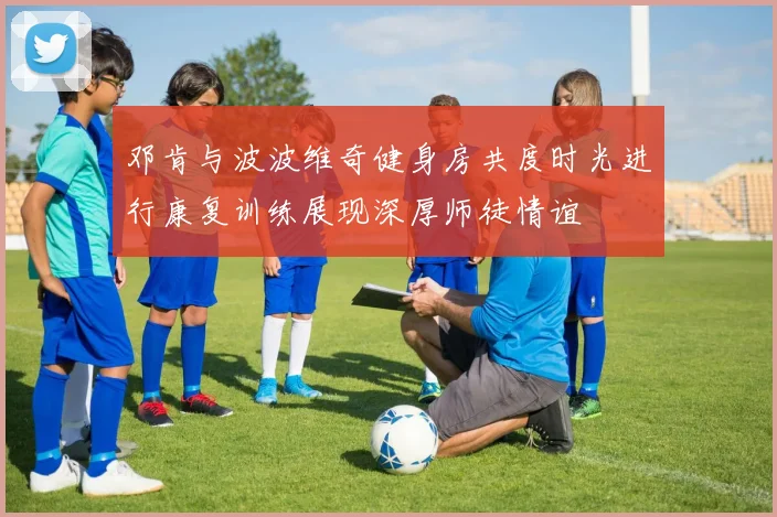 邓肯与波波维奇健身房共度时光进行康复训练展现深厚师徒情谊