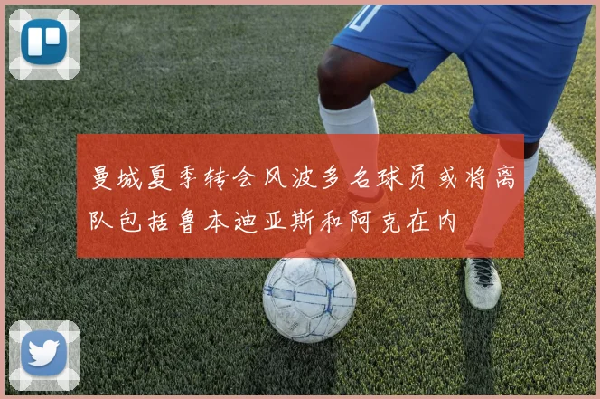 曼城夏季转会风波多名球员或将离队包括鲁本迪亚斯和阿克在内