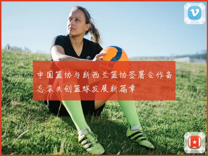 中国篮协与新西兰篮协签署合作备忘录共创篮球发展新篇章