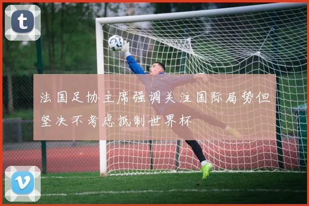 法国足协主席强调关注国际局势但坚决不考虑抵制世界杯