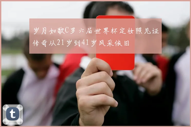 岁月如歌C罗六届世界杯定妆照见证传奇从21岁到41岁风采依旧