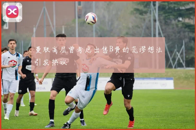 曼联高层曾考虑出售B费的荒谬想法引发热议