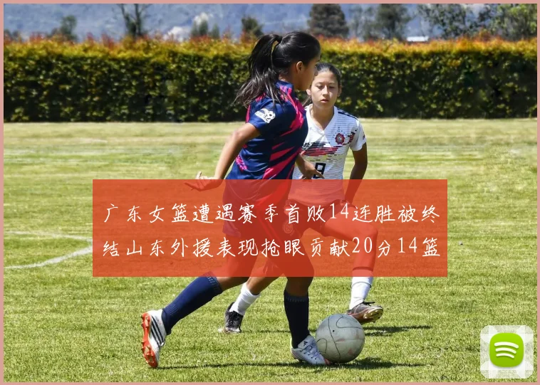 广东女篮遭遇赛季首败14连胜被终结山东外援表现抢眼贡献20分14篮板5助攻
