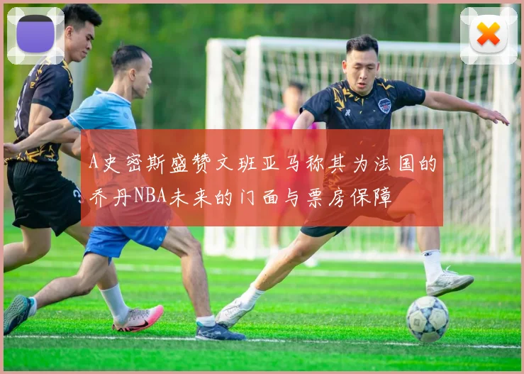 A史密斯盛赞文班亚马称其为法国的乔丹NBA未来的门面与票房保障
